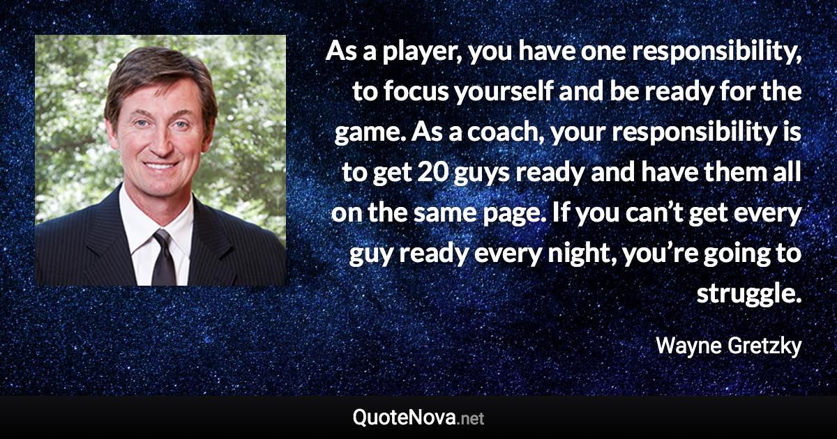 As a player, you have one responsibility, to focus yourself and be ready for the game. As a coach, your responsibility is to get 20 guys ready and have them all on the same page. If you can’t get every guy ready every night, you’re going to struggle. - Wayne Gretzky quote