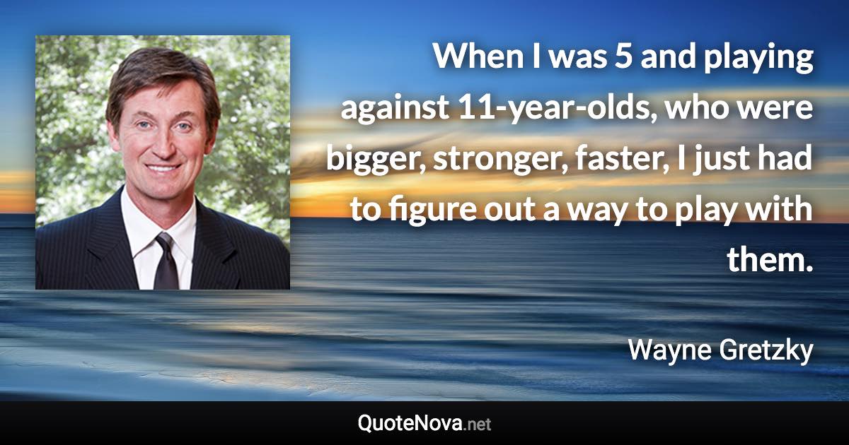 When I was 5 and playing against 11-year-olds, who were bigger, stronger, faster, I just had to figure out a way to play with them. - Wayne Gretzky quote