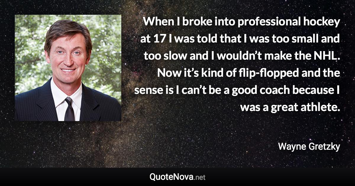 When I broke into professional hockey at 17 I was told that I was too small and too slow and I wouldn’t make the NHL. Now it’s kind of flip-flopped and the sense is I can’t be a good coach because I was a great athlete. - Wayne Gretzky quote