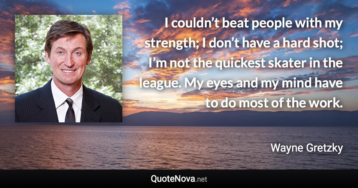 I couldn’t beat people with my strength; I don’t have a hard shot; I’m not the quickest skater in the league. My eyes and my mind have to do most of the work. - Wayne Gretzky quote