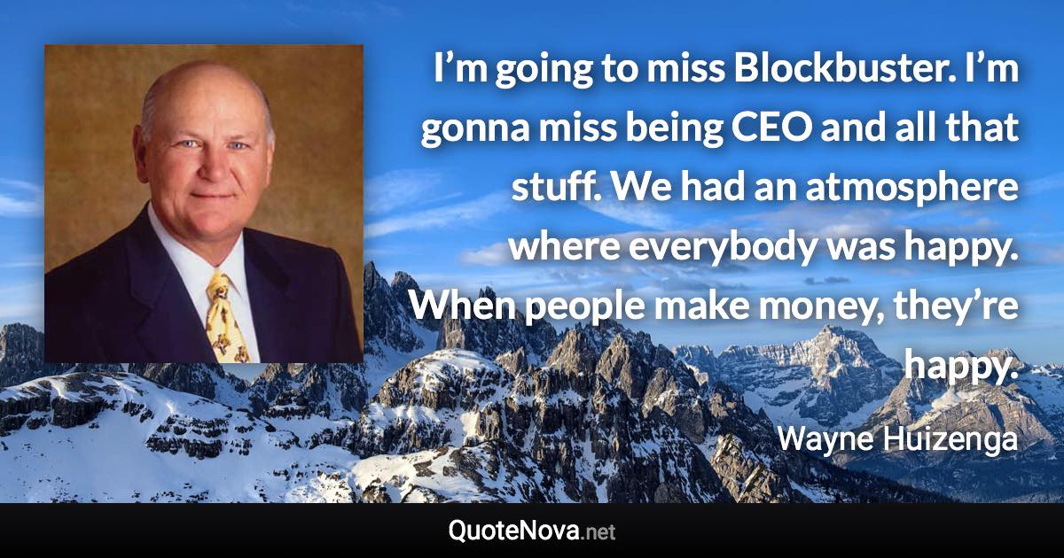 I’m going to miss Blockbuster. I’m gonna miss being CEO and all that stuff. We had an atmosphere where everybody was happy. When people make money, they’re happy. - Wayne Huizenga quote