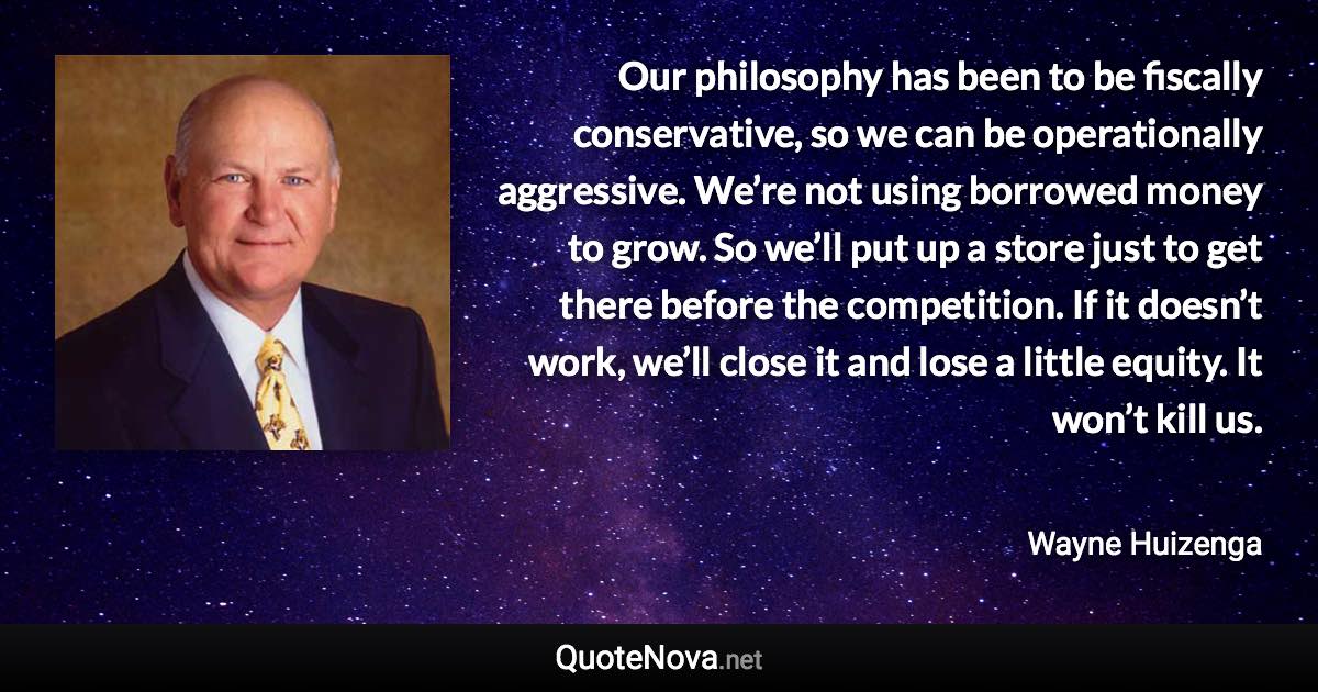 Our philosophy has been to be fiscally conservative, so we can be operationally aggressive. We’re not using borrowed money to grow. So we’ll put up a store just to get there before the competition. If it doesn’t work, we’ll close it and lose a little equity. It won’t kill us. - Wayne Huizenga quote