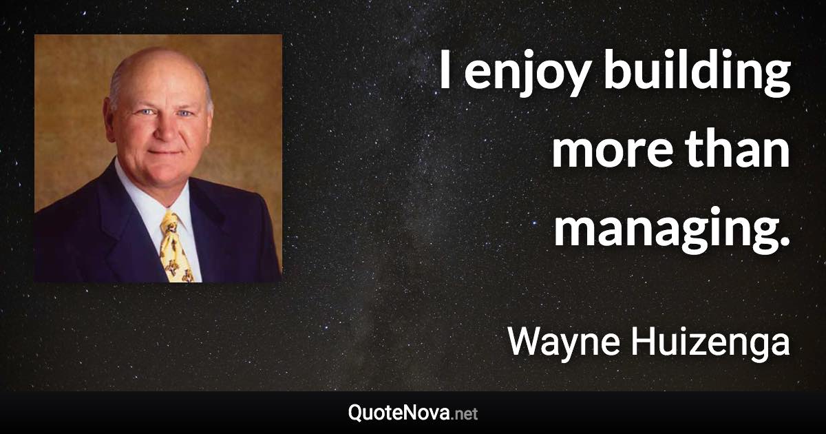 I enjoy building more than managing. - Wayne Huizenga quote