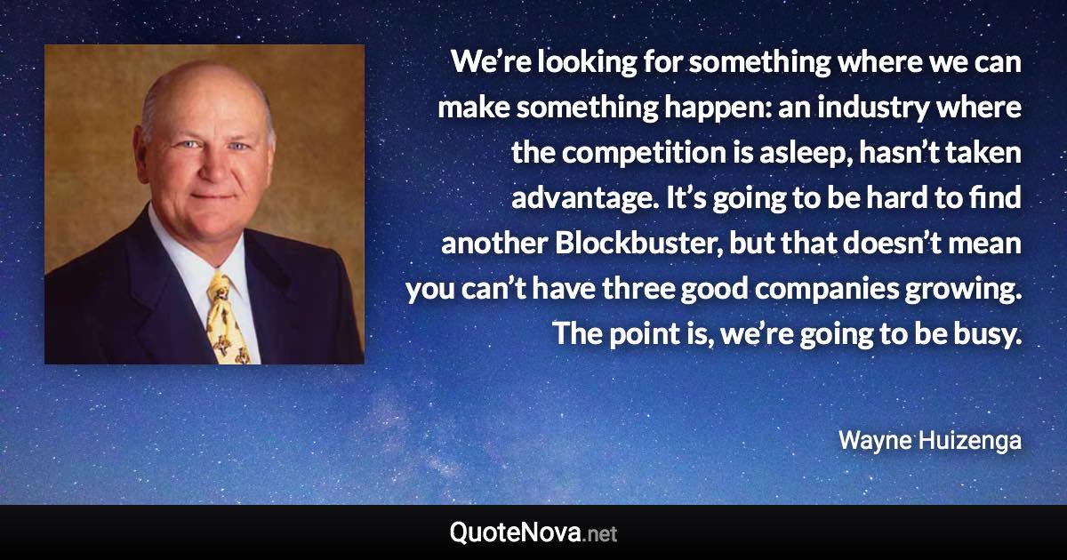 We’re looking for something where we can make something happen: an industry where the competition is asleep, hasn’t taken advantage. It’s going to be hard to find another Blockbuster, but that doesn’t mean you can’t have three good companies growing. The point is, we’re going to be busy. - Wayne Huizenga quote