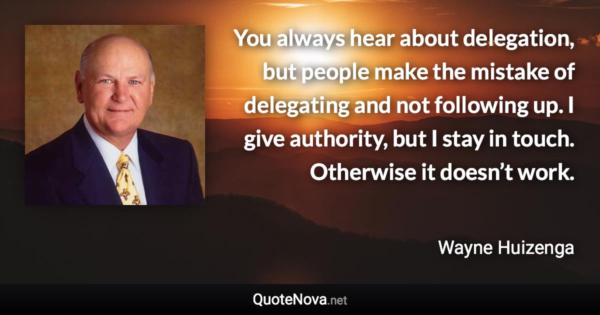 You always hear about delegation, but people make the mistake of delegating and not following up. I give authority, but I stay in touch. Otherwise it doesn’t work. - Wayne Huizenga quote