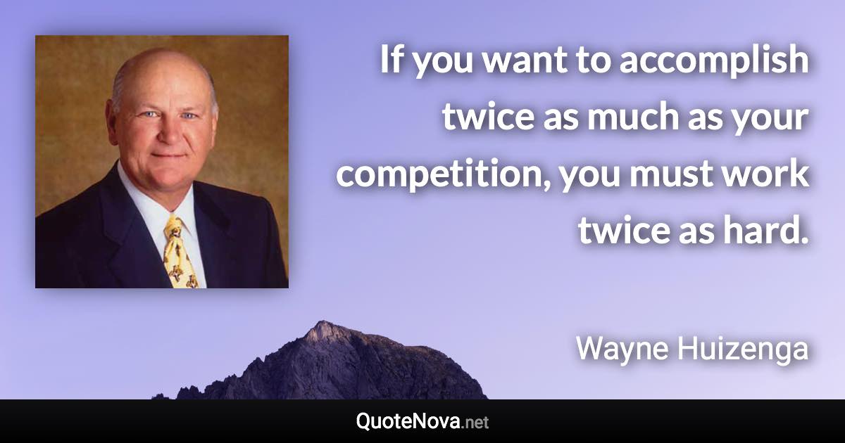 If you want to accomplish twice as much as your competition, you must work twice as hard. - Wayne Huizenga quote