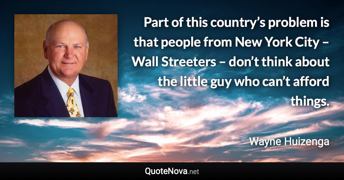 Part of this country’s problem is that people from New York City – Wall Streeters – don’t think about the little guy who can’t afford things. - Wayne Huizenga quote