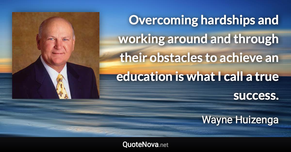 Overcoming hardships and working around and through their obstacles to achieve an education is what I call a true success. - Wayne Huizenga quote