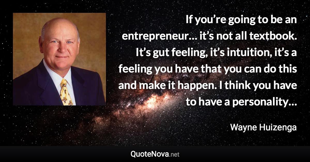 If you’re going to be an entrepreneur… it’s not all textbook. It’s gut feeling, it’s intuition, it’s a feeling you have that you can do this and make it happen. I think you have to have a personality… - Wayne Huizenga quote