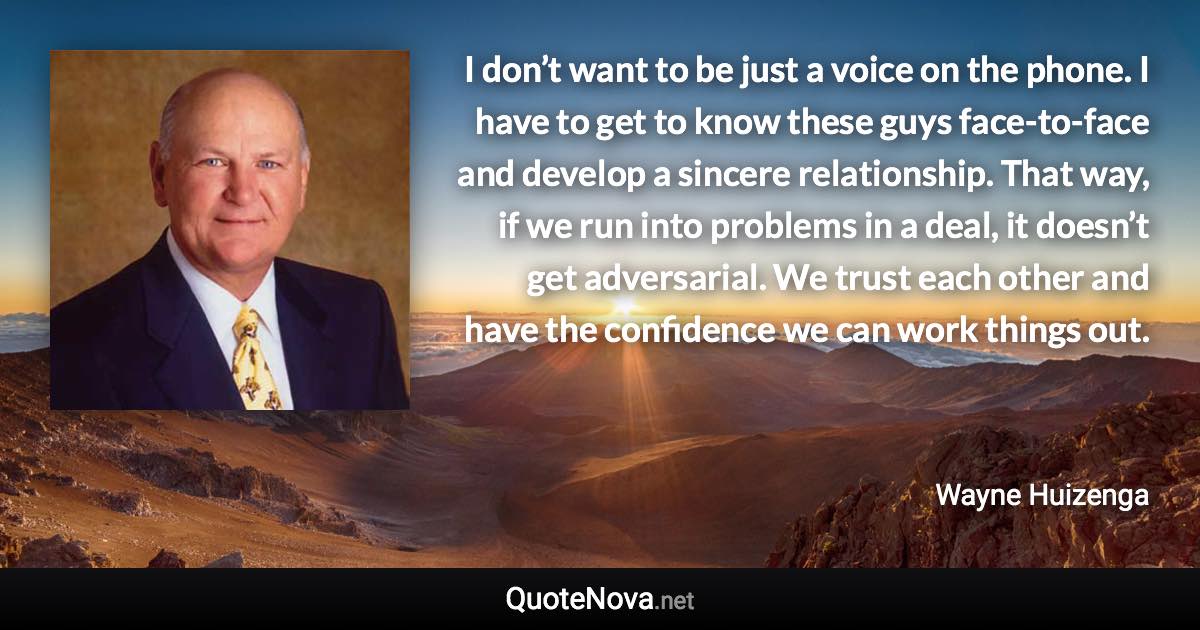 I don’t want to be just a voice on the phone. I have to get to know these guys face-to-face and develop a sincere relationship. That way, if we run into problems in a deal, it doesn’t get adversarial. We trust each other and have the confidence we can work things out. - Wayne Huizenga quote