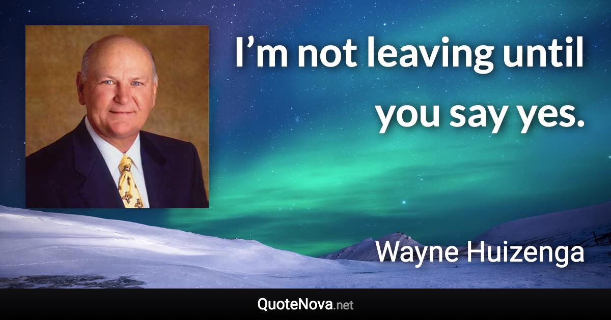 I’m not leaving until you say yes. - Wayne Huizenga quote