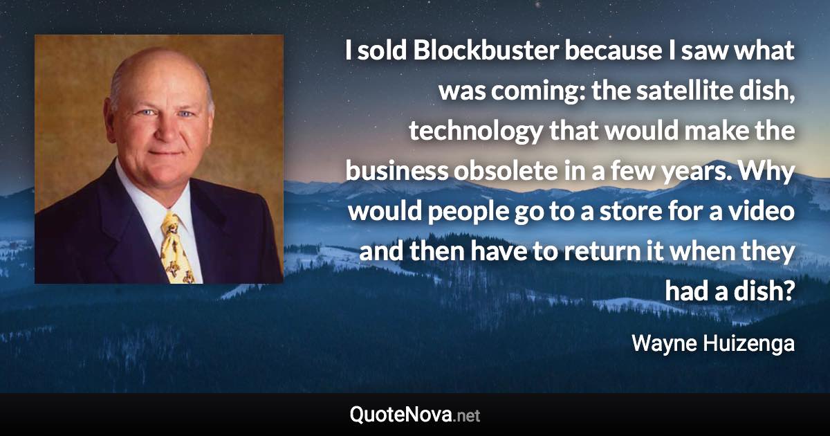 I sold Blockbuster because I saw what was coming: the satellite dish, technology that would make the business obsolete in a few years. Why would people go to a store for a video and then have to return it when they had a dish? - Wayne Huizenga quote