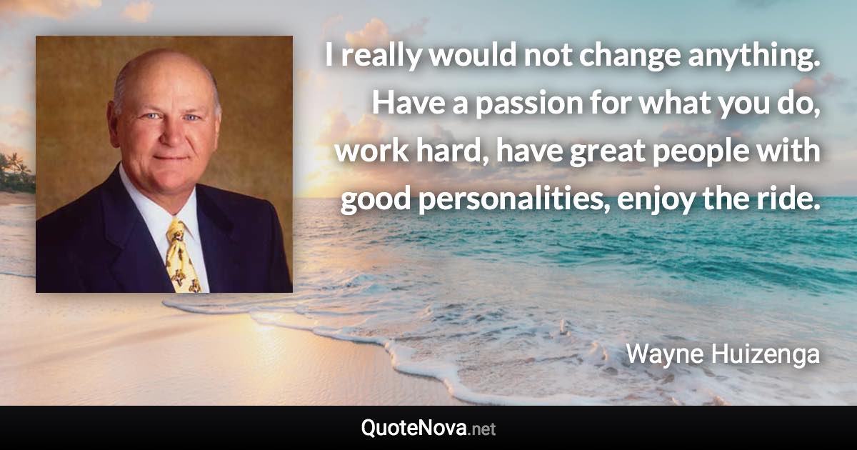 I really would not change anything. Have a passion for what you do, work hard, have great people with good personalities, enjoy the ride. - Wayne Huizenga quote