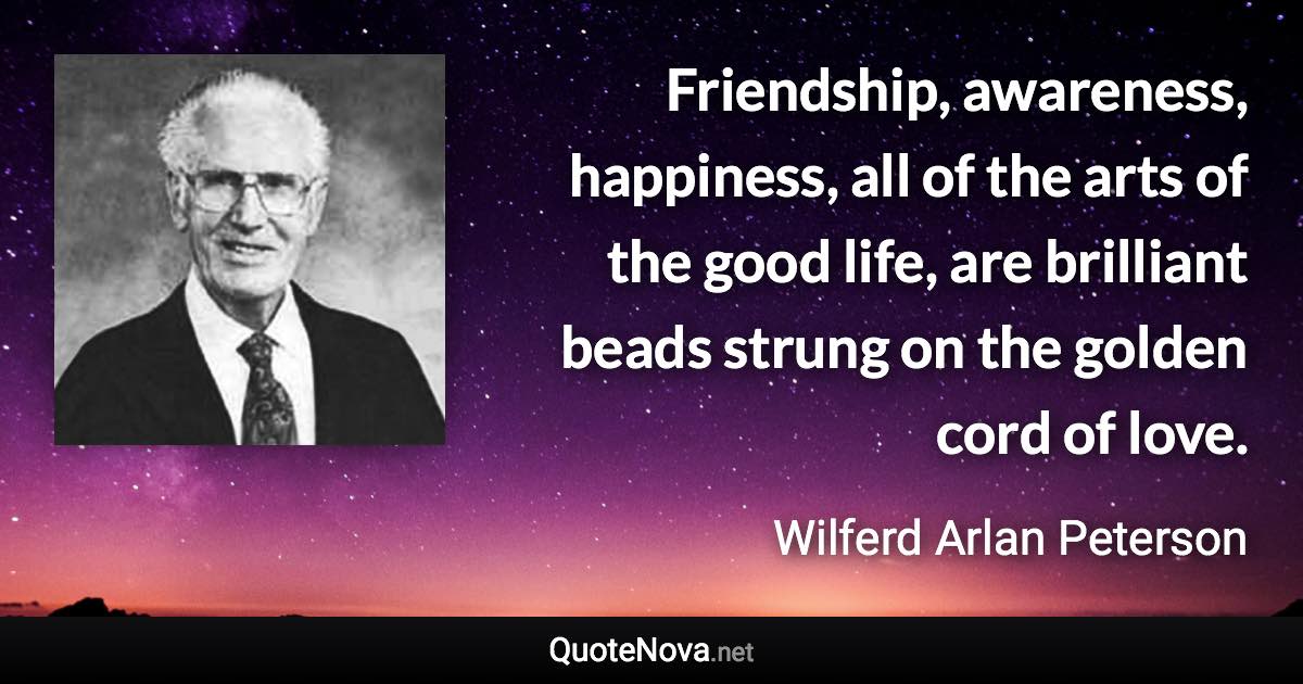 Friendship, awareness, happiness, all of the arts of the good life, are brilliant beads strung on the golden cord of love. - Wilferd Arlan Peterson quote