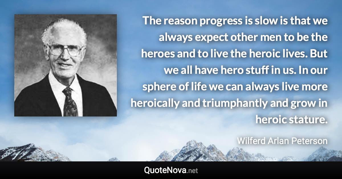 The reason progress is slow is that we always expect other men to be the heroes and to live the heroic lives. But we all have hero stuff in us. In our sphere of life we can always live more heroically and triumphantly and grow in heroic stature. - Wilferd Arlan Peterson quote