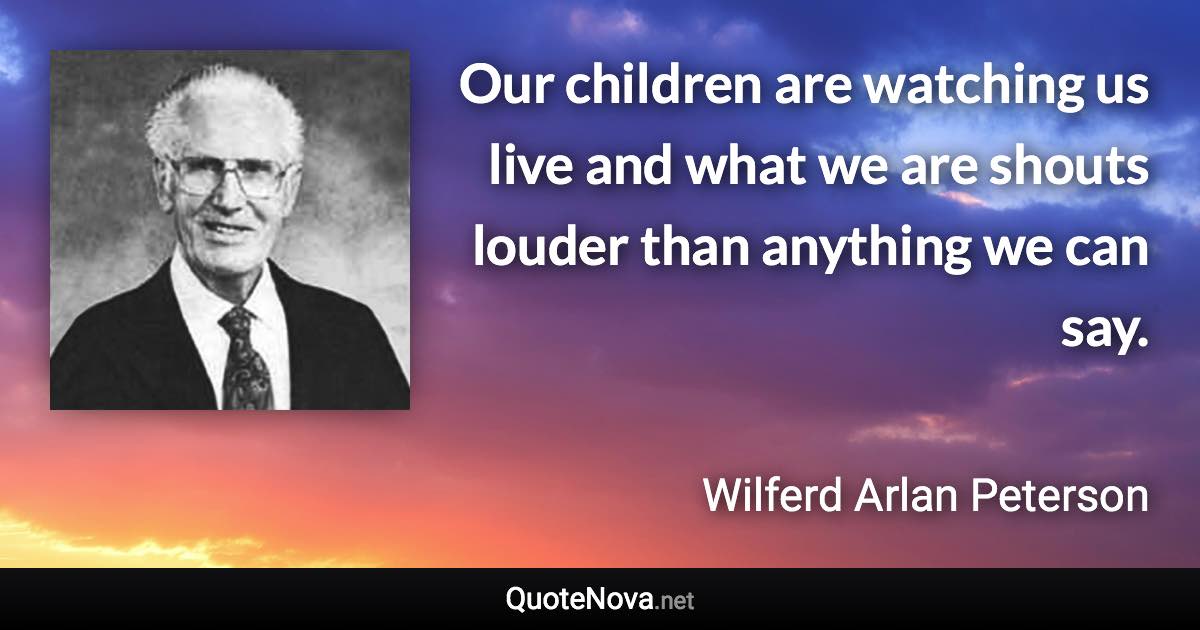 Our children are watching us live and what we are shouts louder than anything we can say. - Wilferd Arlan Peterson quote