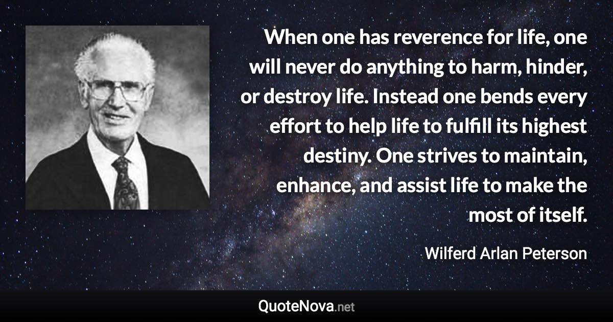 When one has reverence for life, one will never do anything to harm, hinder, or destroy life. Instead one bends every effort to help life to fulfill its highest destiny. One strives to maintain, enhance, and assist life to make the most of itself. - Wilferd Arlan Peterson quote