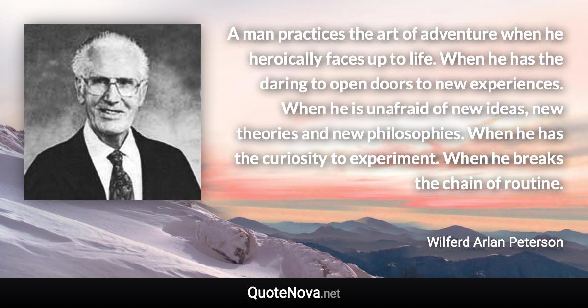 A man practices the art of adventure when he heroically faces up to life. When he has the daring to open doors to new experiences. When he is unafraid of new ideas, new theories and new philosophies. When he has the curiosity to experiment. When he breaks the chain of routine. - Wilferd Arlan Peterson quote