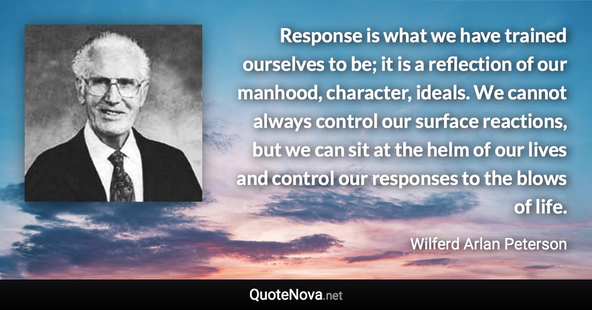 Response is what we have trained ourselves to be; it is a reflection of our manhood, character, ideals. We cannot always control our surface reactions, but we can sit at the helm of our lives and control our responses to the blows of life. - Wilferd Arlan Peterson quote