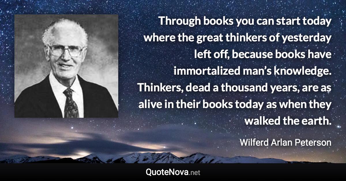 Through books you can start today where the great thinkers of yesterday left off, because books have immortalized man’s knowledge. Thinkers, dead a thousand years, are as alive in their books today as when they walked the earth. - Wilferd Arlan Peterson quote