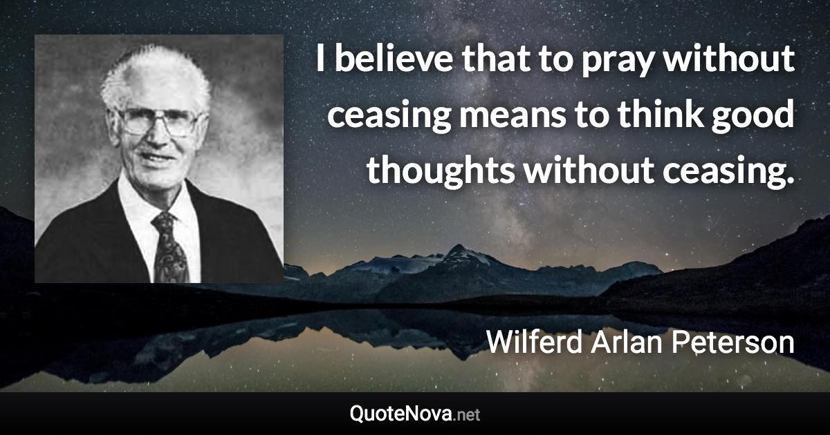 I believe that to pray without ceasing means to think good thoughts without ceasing. - Wilferd Arlan Peterson quote