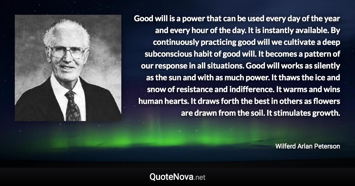 Good will is a power that can be used every day of the year and every hour of the day. It is instantly available. By continuously practicing good will we cultivate a deep subconscious habit of good will. It becomes a pattern of our response in all situations. Good will works as silently as the sun and with as much power. It thaws the ice and snow of resistance and indifference. It warms and wins human hearts. It draws forth the best in others as flowers are drawn from the soil. It stimulates growth. - Wilferd Arlan Peterson quote