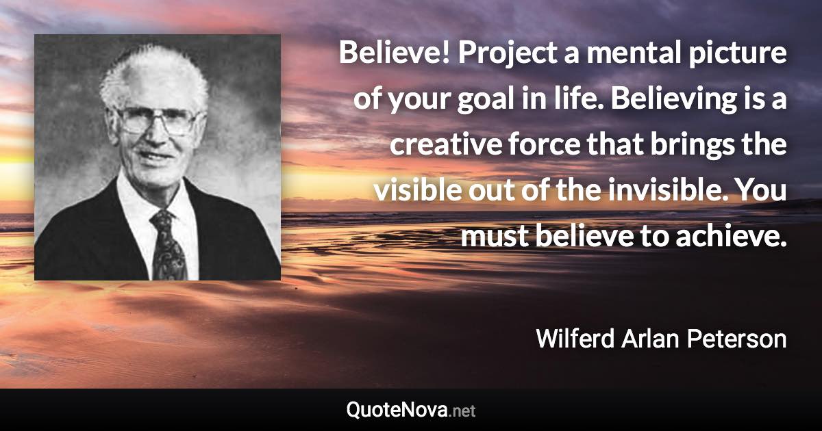 Believe! Project a mental picture of your goal in life. Believing is a creative force that brings the visible out of the invisible. You must believe to achieve. - Wilferd Arlan Peterson quote