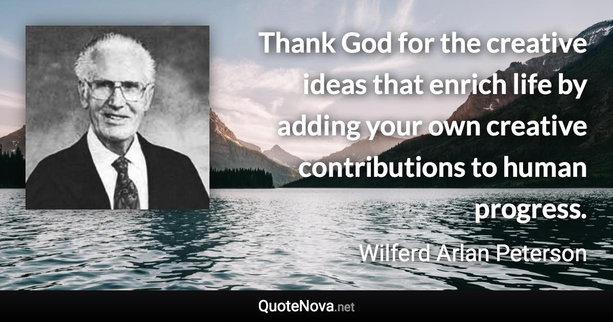 Thank God for the creative ideas that enrich life by adding your own creative contributions to human progress. - Wilferd Arlan Peterson quote