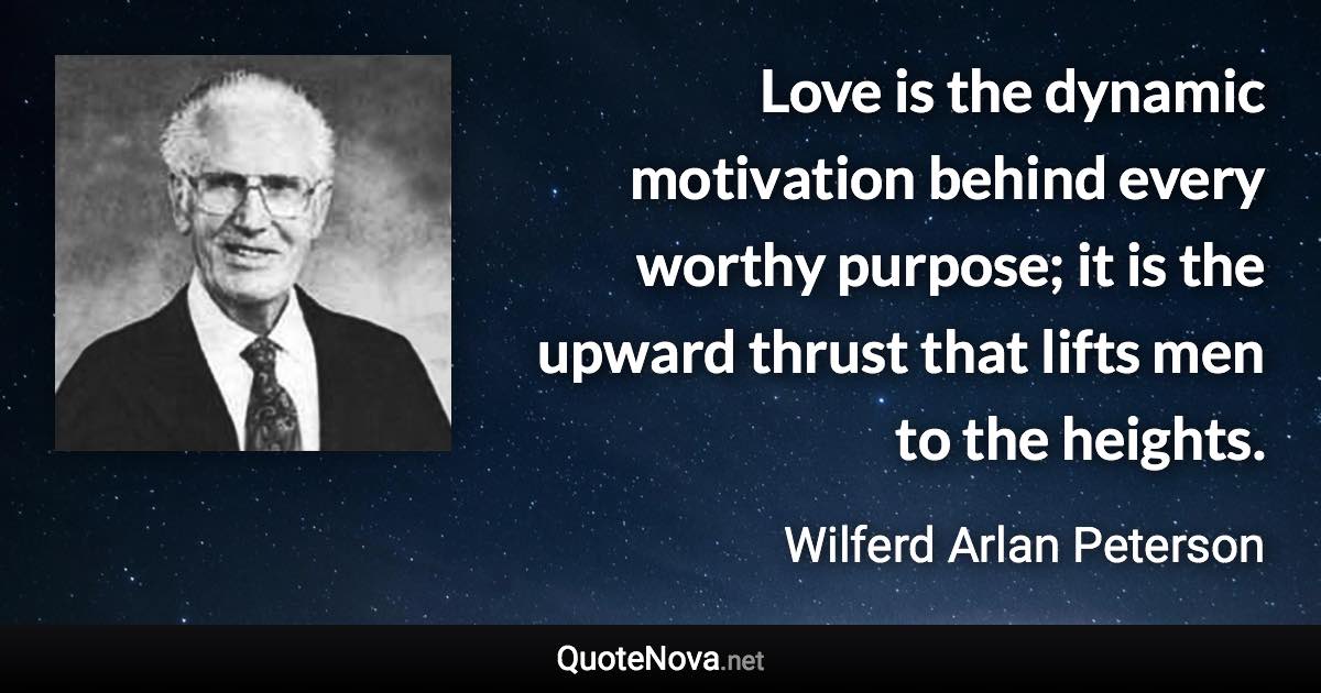 Love is the dynamic motivation behind every worthy purpose; it is the upward thrust that lifts men to the heights. - Wilferd Arlan Peterson quote