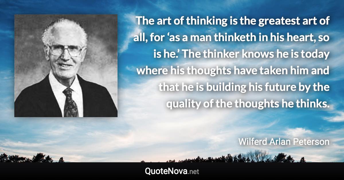 The art of thinking is the greatest art of all, for ‘as a man thinketh in his heart, so is he.’ The thinker knows he is today where his thoughts have taken him and that he is building his future by the quality of the thoughts he thinks. - Wilferd Arlan Peterson quote