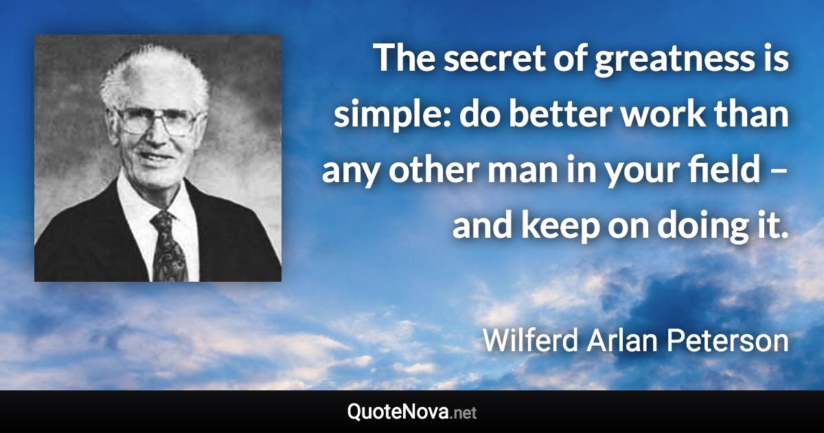 The secret of greatness is simple: do better work than any other man in your field – and keep on doing it. - Wilferd Arlan Peterson quote