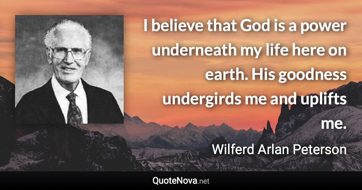 I believe that God is a power underneath my life here on earth. His goodness undergirds me and uplifts me. - Wilferd Arlan Peterson quote