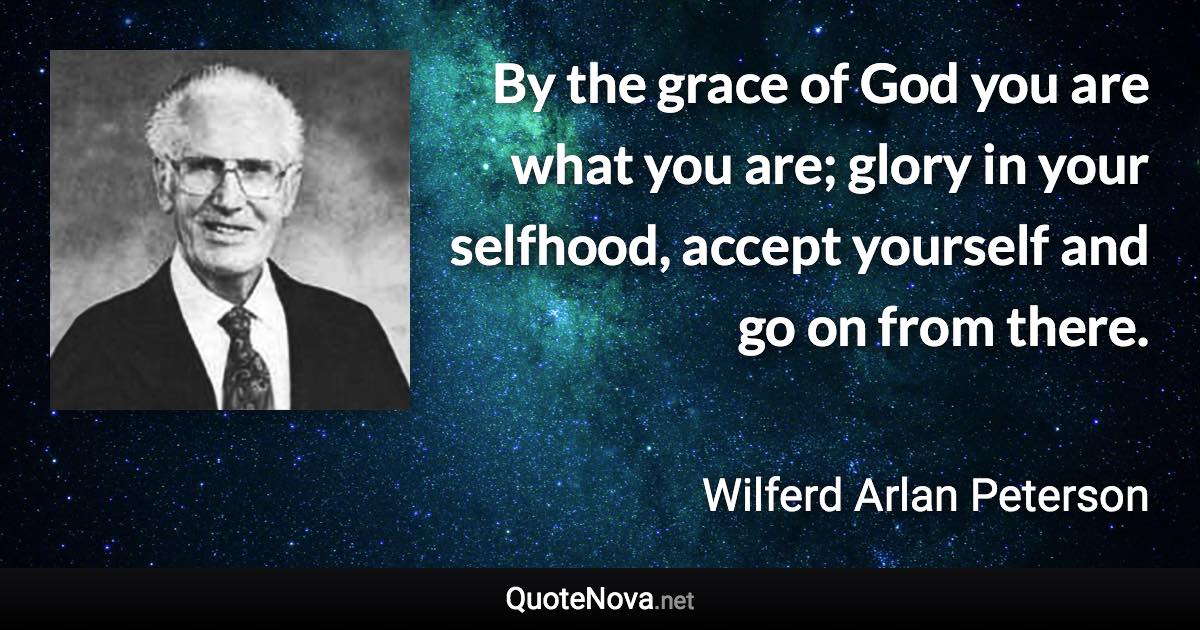 By the grace of God you are what you are; glory in your selfhood, accept yourself and go on from there. - Wilferd Arlan Peterson quote