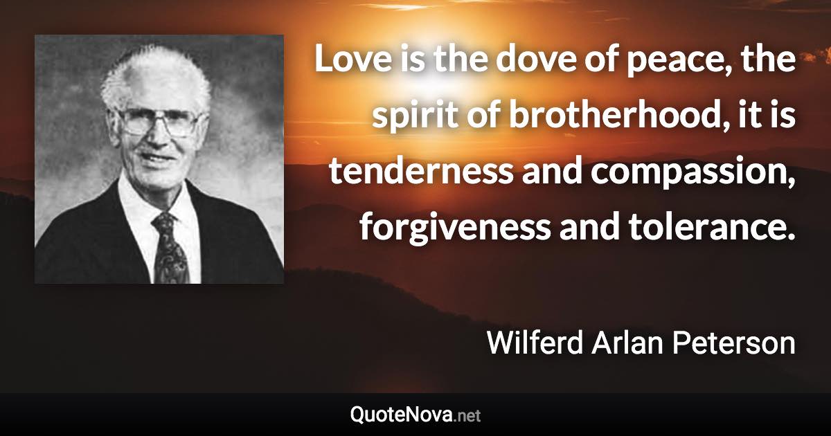 Love is the dove of peace, the spirit of brotherhood, it is tenderness and compassion, forgiveness and tolerance. - Wilferd Arlan Peterson quote