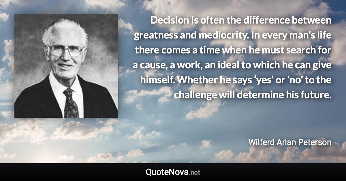 Decision is often the difference between greatness and mediocrity. In every man’s life there comes a time when he must search for a cause, a work, an ideal to which he can give himself. Whether he says ‘yes’ or ‘no’ to the challenge will determine his future. - Wilferd Arlan Peterson quote