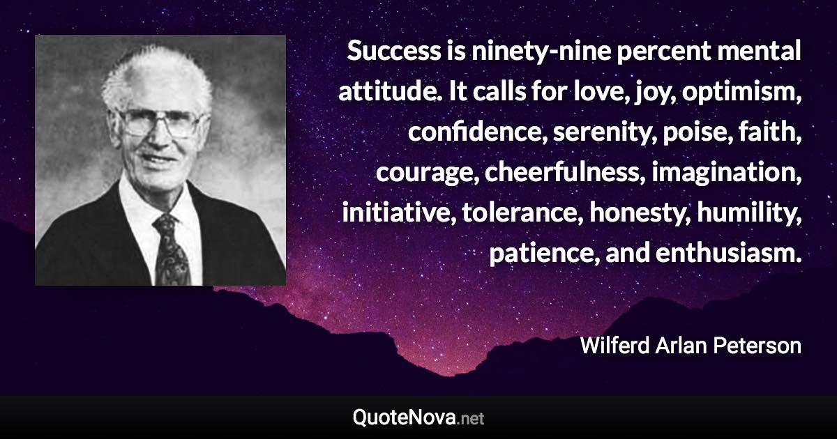 Success is ninety-nine percent mental attitude. It calls for love, joy, optimism, confidence, serenity, poise, faith, courage, cheerfulness, imagination, initiative, tolerance, honesty, humility, patience, and enthusiasm. - Wilferd Arlan Peterson quote