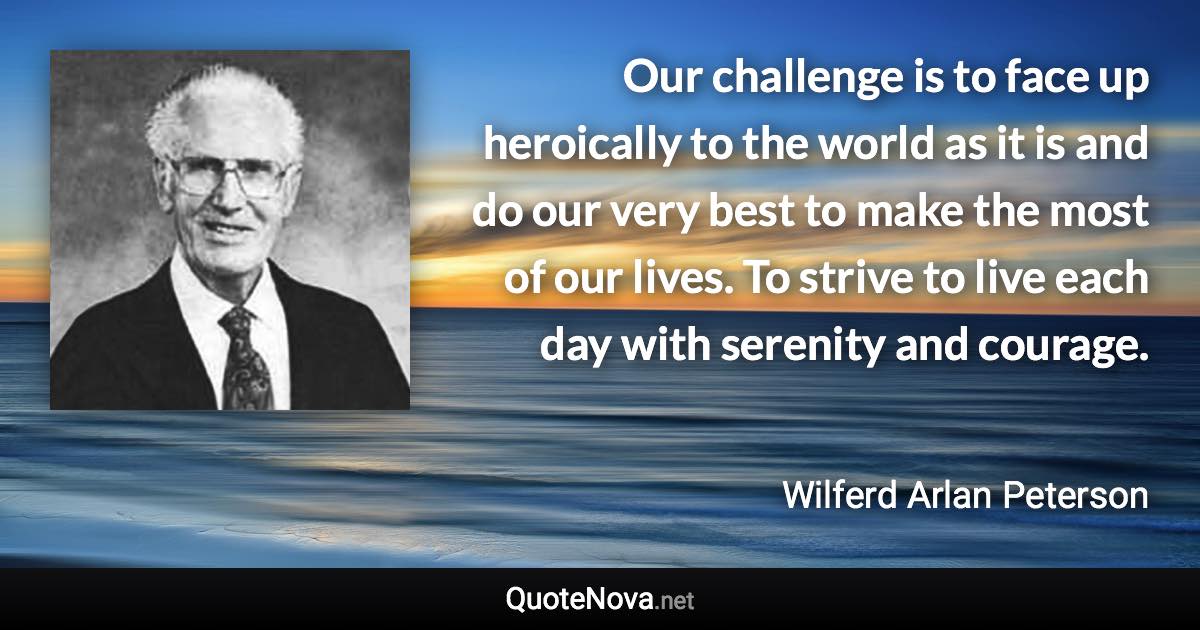 Our challenge is to face up heroically to the world as it is and do our very best to make the most of our lives. To strive to live each day with serenity and courage. - Wilferd Arlan Peterson quote