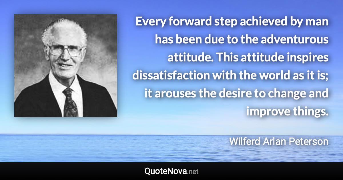 Every forward step achieved by man has been due to the adventurous attitude. This attitude inspires dissatisfaction with the world as it is; it arouses the desire to change and improve things. - Wilferd Arlan Peterson quote