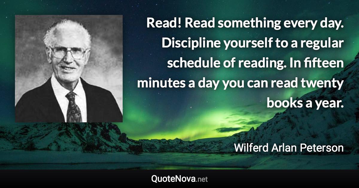 Read! Read something every day. Discipline yourself to a regular schedule of reading. In fifteen minutes a day you can read twenty books a year. - Wilferd Arlan Peterson quote