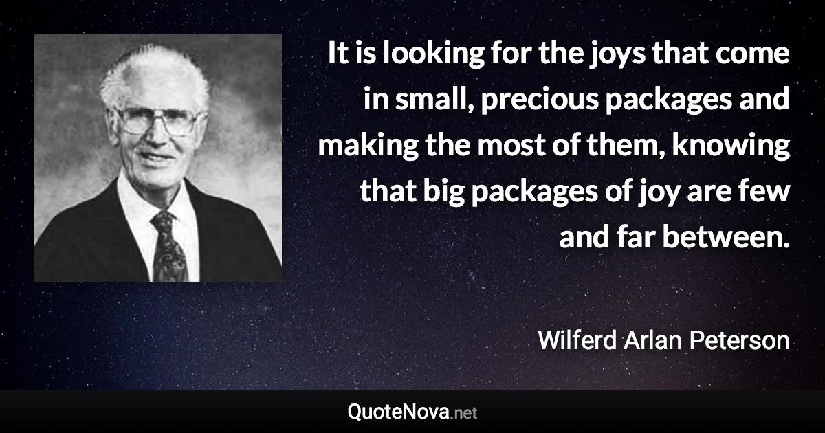 It is looking for the joys that come in small, precious packages and making the most of them, knowing that big packages of joy are few and far between. - Wilferd Arlan Peterson quote