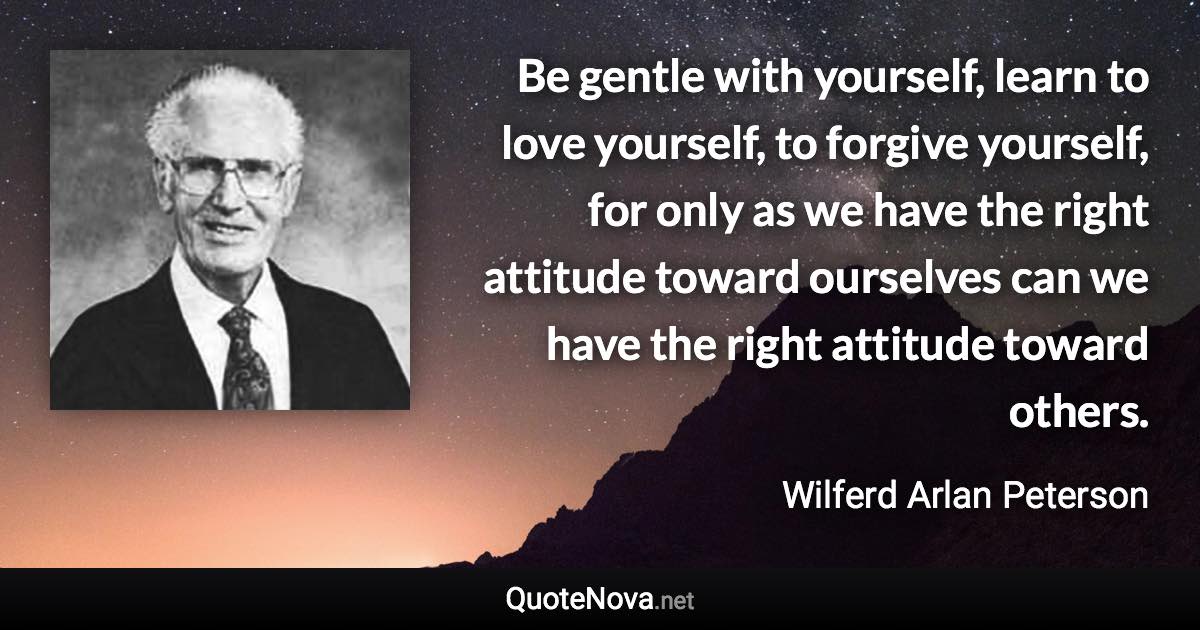 Be gentle with yourself, learn to love yourself, to forgive yourself, for only as we have the right attitude toward ourselves can we have the right attitude toward others. - Wilferd Arlan Peterson quote