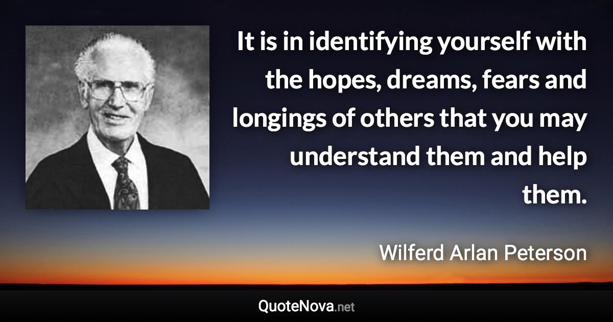 It is in identifying yourself with the hopes, dreams, fears and longings of others that you may understand them and help them. - Wilferd Arlan Peterson quote