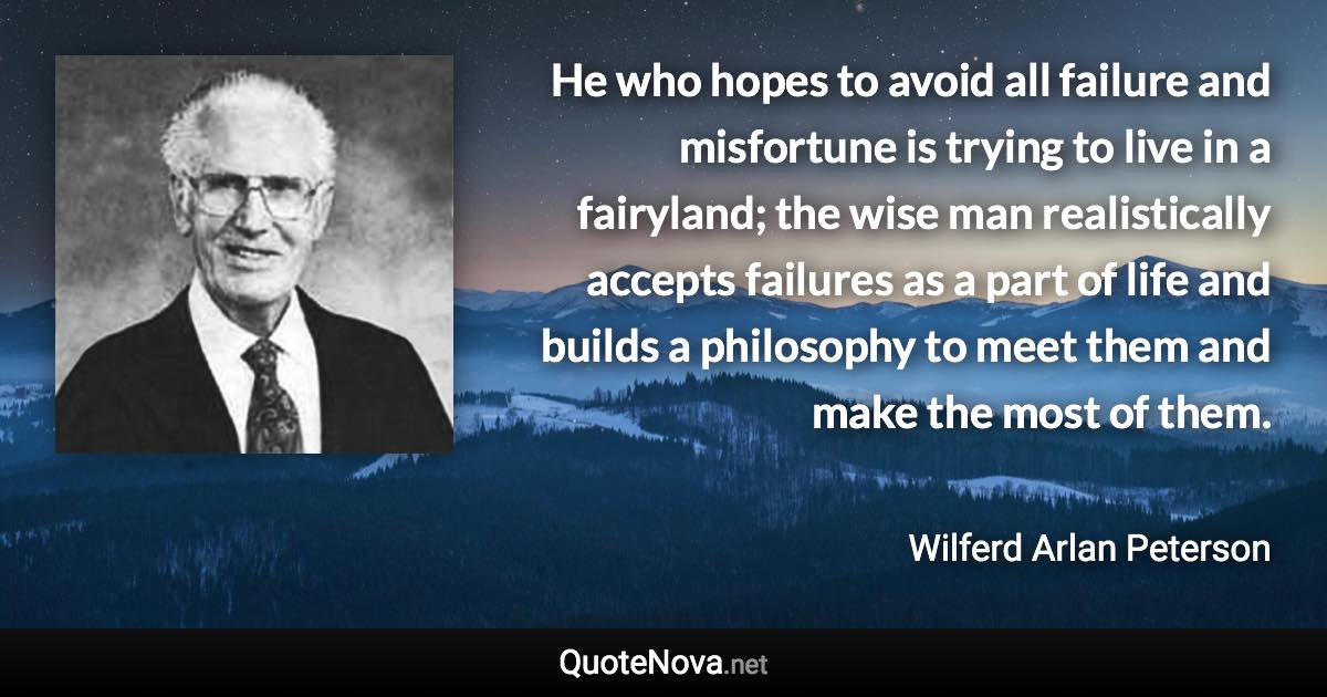 He who hopes to avoid all failure and misfortune is trying to live in a fairyland; the wise man realistically accepts failures as a part of life and builds a philosophy to meet them and make the most of them. - Wilferd Arlan Peterson quote