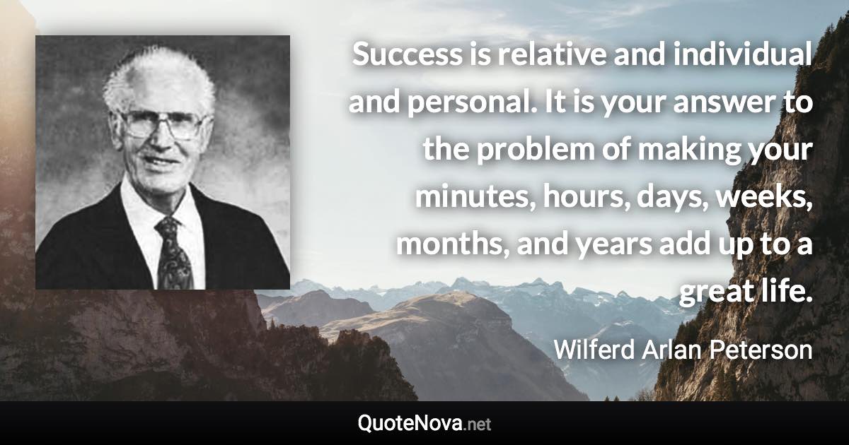 Success is relative and individual and personal. It is your answer to the problem of making your minutes, hours, days, weeks, months, and years add up to a great life. - Wilferd Arlan Peterson quote