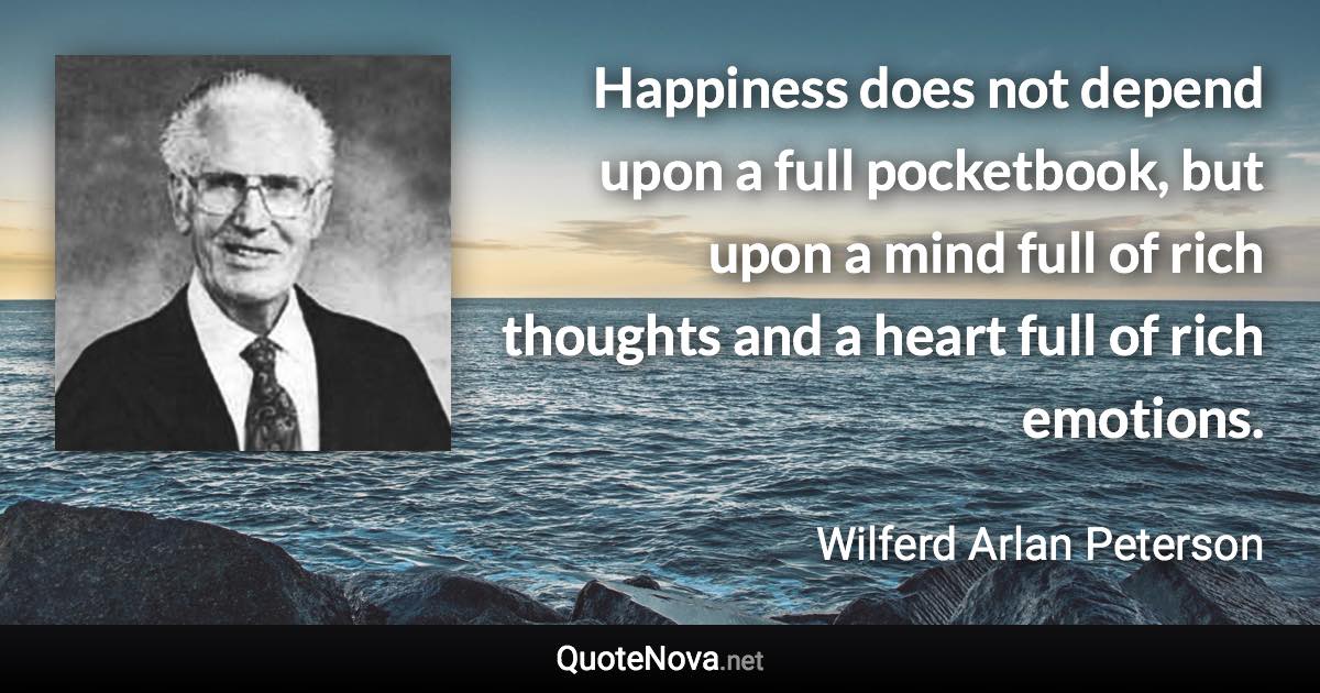 Happiness does not depend upon a full pocketbook, but upon a mind full of rich thoughts and a heart full of rich emotions. - Wilferd Arlan Peterson quote