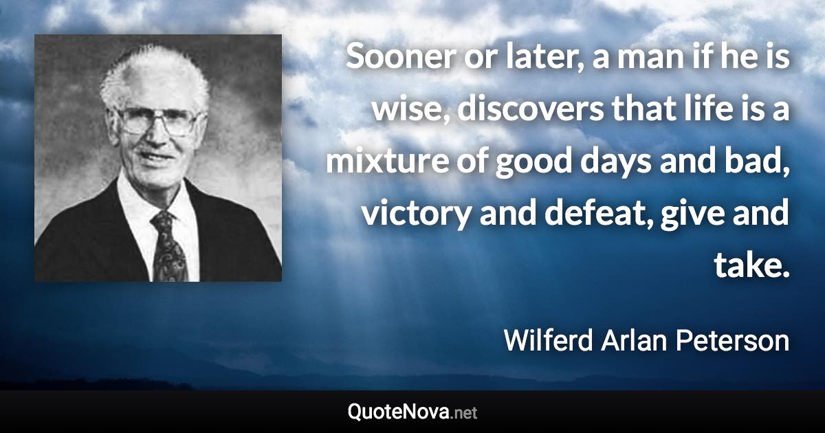 Sooner or later, a man if he is wise, discovers that life is a mixture of good days and bad, victory and defeat, give and take. - Wilferd Arlan Peterson quote