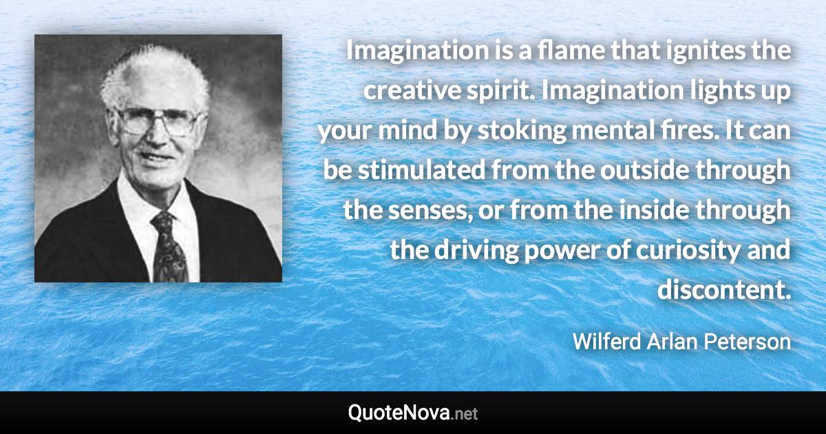 Imagination is a flame that ignites the creative spirit. Imagination lights up your mind by stoking mental fires. It can be stimulated from the outside through the senses, or from the inside through the driving power of curiosity and discontent. - Wilferd Arlan Peterson quote