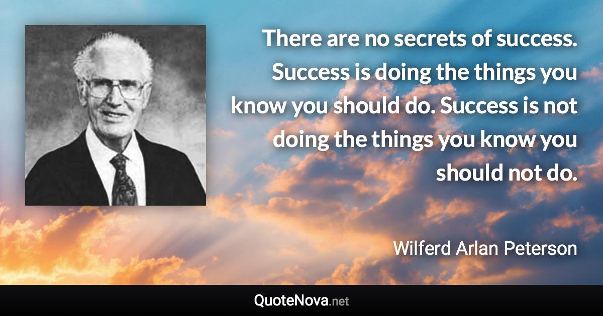 There are no secrets of success. Success is doing the things you know you should do. Success is not doing the things you know you should not do. - Wilferd Arlan Peterson quote