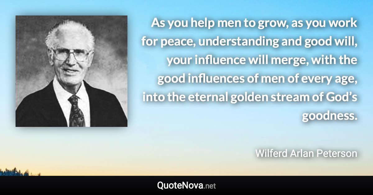 As you help men to grow, as you work for peace, understanding and good will, your influence will merge, with the good influences of men of every age, into the eternal golden stream of God’s goodness. - Wilferd Arlan Peterson quote