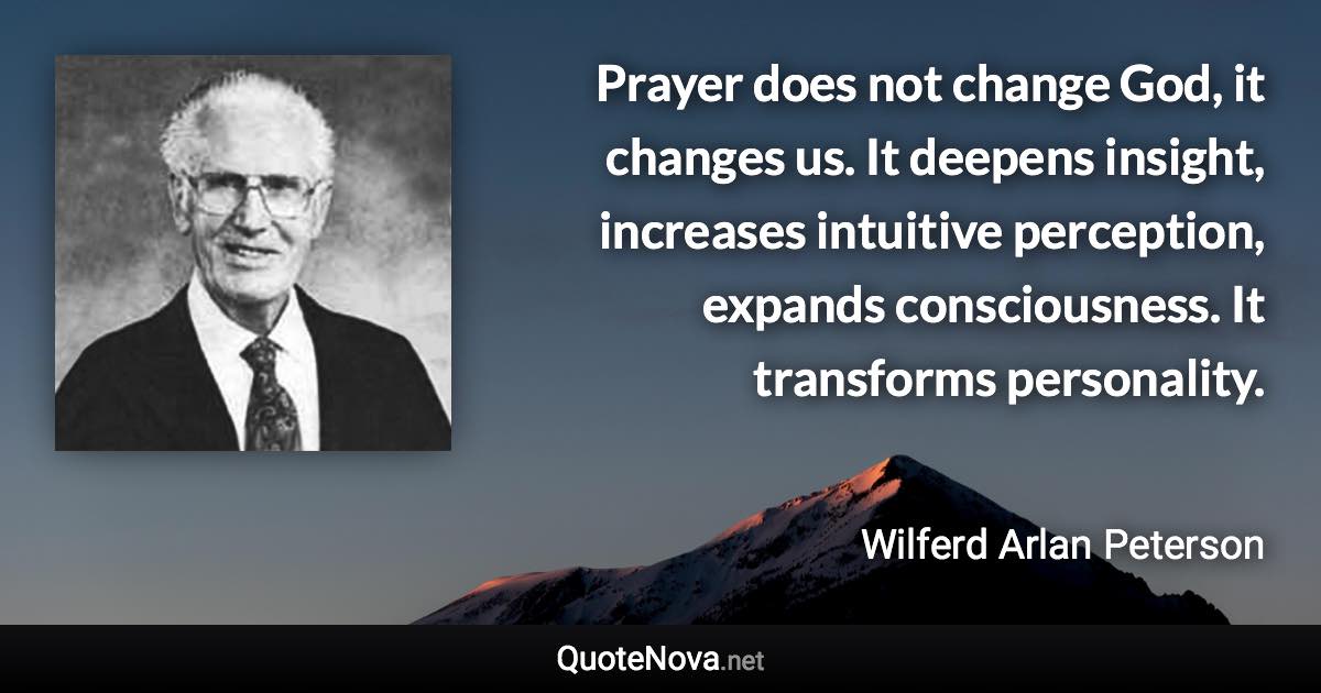 Prayer does not change God, it changes us. It deepens insight, increases intuitive perception, expands consciousness. It transforms personality. - Wilferd Arlan Peterson quote